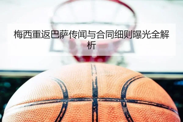 梅西重返巴萨传闻与合同细则曝光全解析